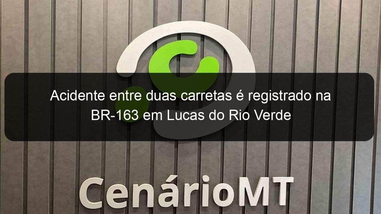 acidente entre duas carretas e registrado na br 163 em lucas do rio verde 1124349