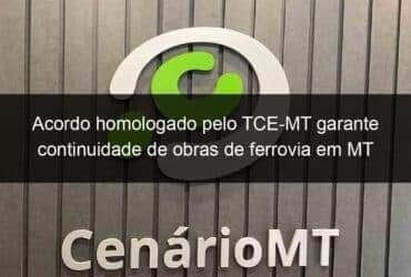 acordo homologado pelo tce mt garante continuidade de obras de ferrovia em mt 1274009