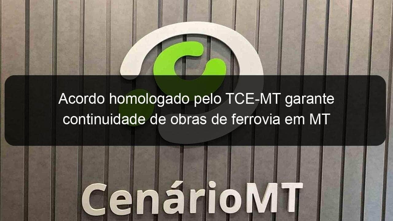 acordo homologado pelo tce mt garante continuidade de obras de ferrovia em mt 1274009