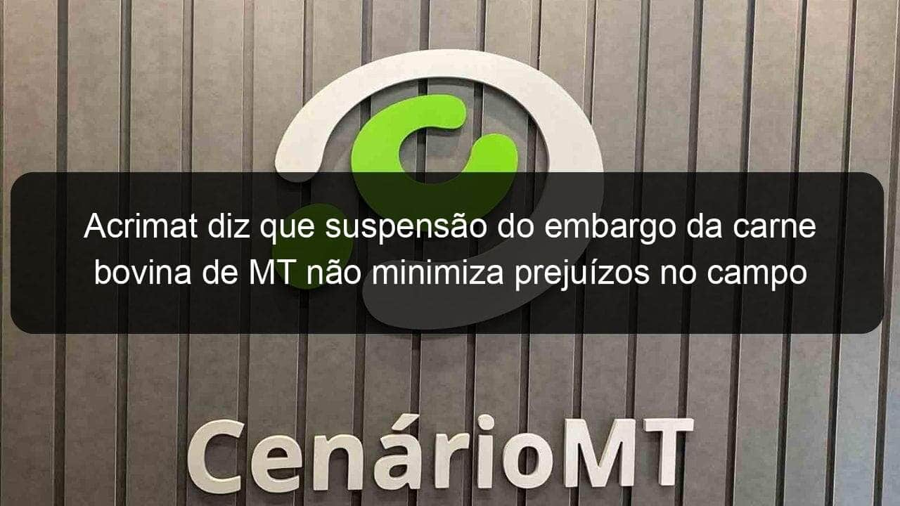 acrimat diz que suspensao do embargo da carne bovina de mt nao minimiza prejuizos no campo 836547