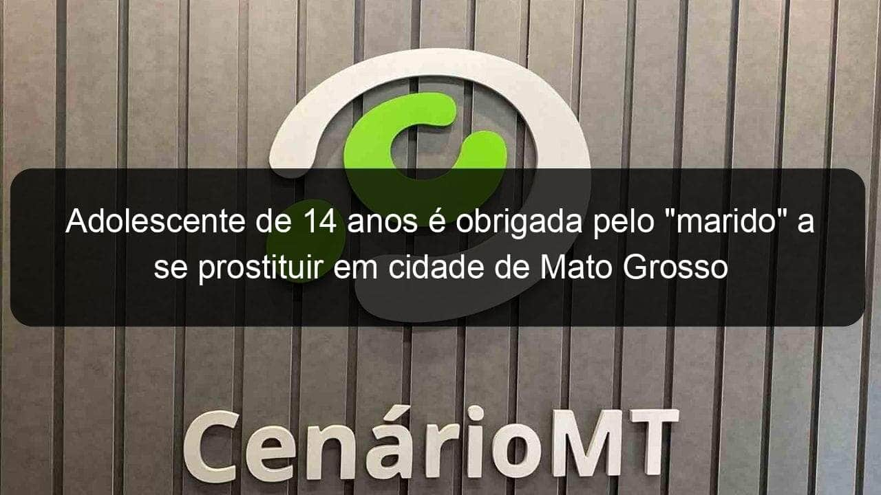 adolescente de 14 anos e obrigada pelo marido a se prostituir em cidade de mato grosso 1330003