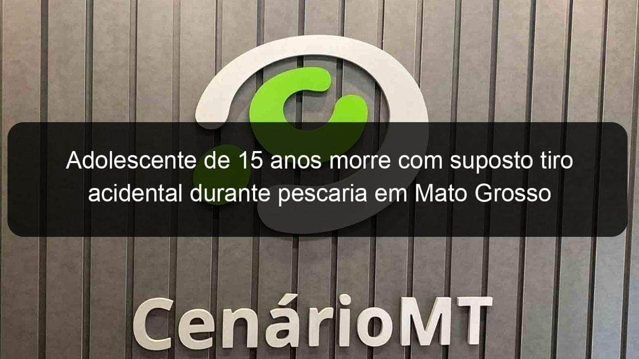 adolescente de 15 anos morre com suposto tiro acidental durante pescaria em mato grosso 961038