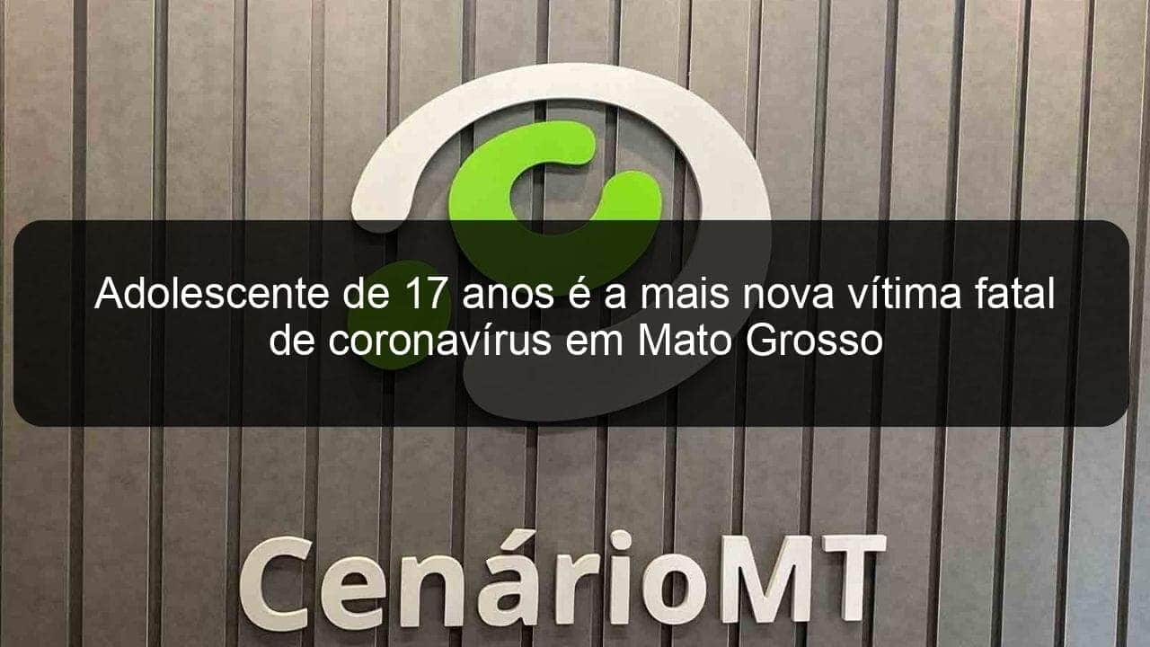 adolescente de 17 anos e a mais nova vitima fatal de coronavirus em mato grosso 917158