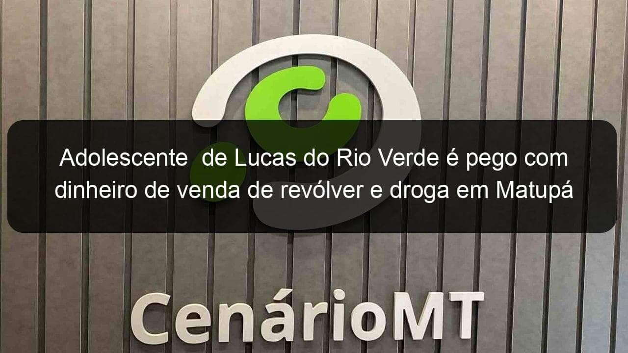 adolescente de lucas do rio verde e pego com dinheiro de venda de revolver e droga em matupa 966888