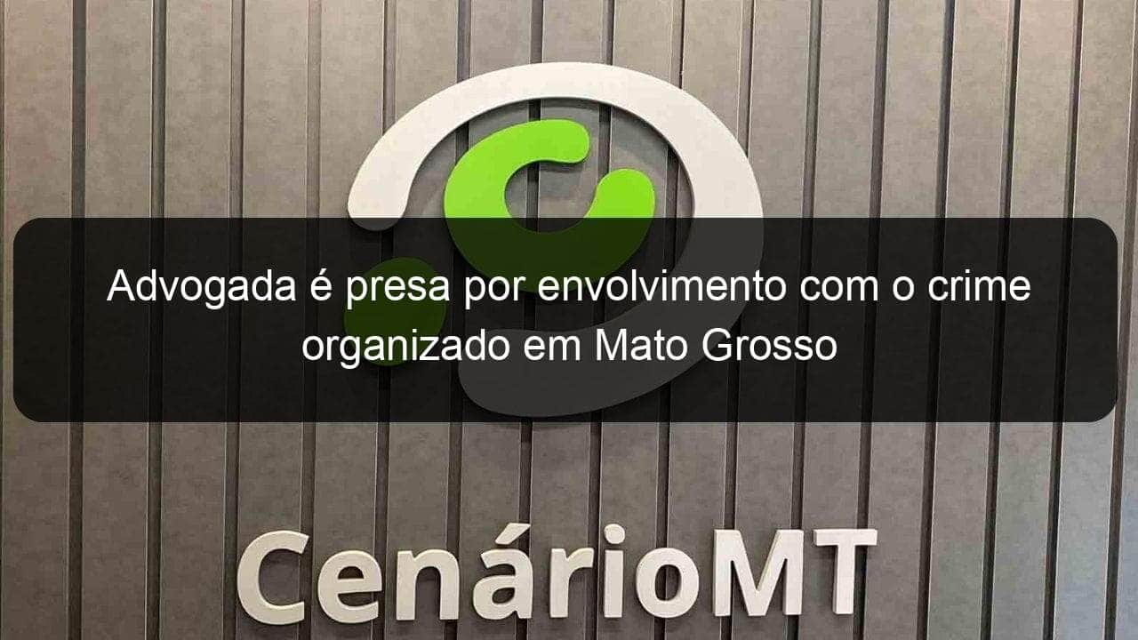 advogada e presa por envolvimento com o crime organizado em mato grosso 1352434