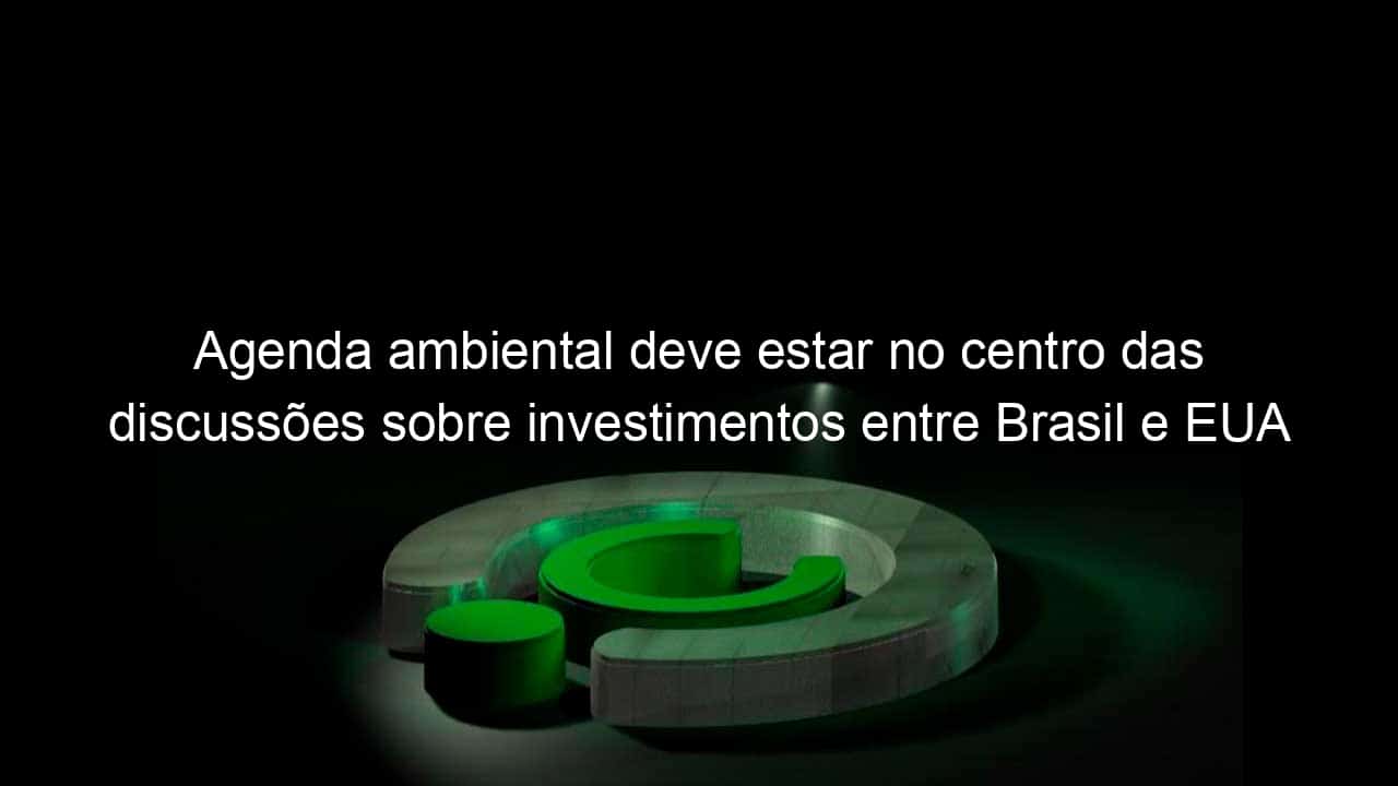 agenda ambiental deve estar no centro das discussoes sobre investimentos entre brasil e eua 1337535