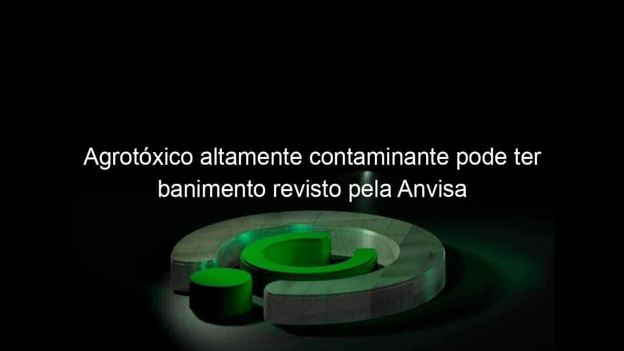 agrotoxico altamente contaminante pode ter banimento revisto pela anvisa 953871