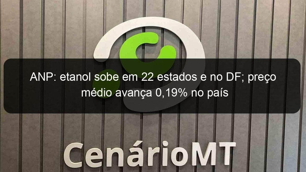 anp etanol sobe em 22 estados e no df preco medio avanca 019 no pais 890836