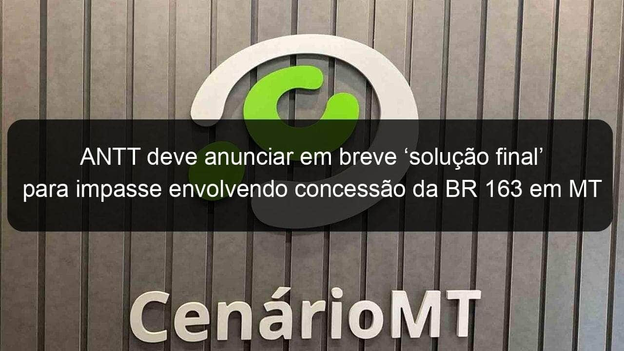 antt deve anunciar em breve solucao final para impasse envolvendo concessao da br 163 em mt 1077435