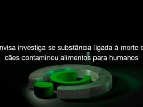 anvisa investiga se substancia ligada a morte de caes contaminou alimentos para humanos 1195820
