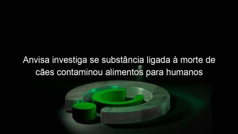 anvisa investiga se substancia ligada a morte de caes contaminou alimentos para humanos 1195820