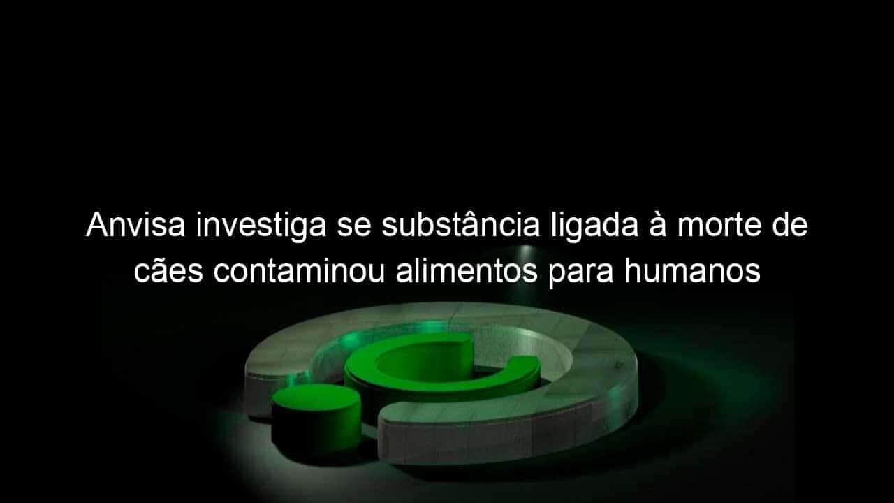 anvisa investiga se substancia ligada a morte de caes contaminou alimentos para humanos 1195820