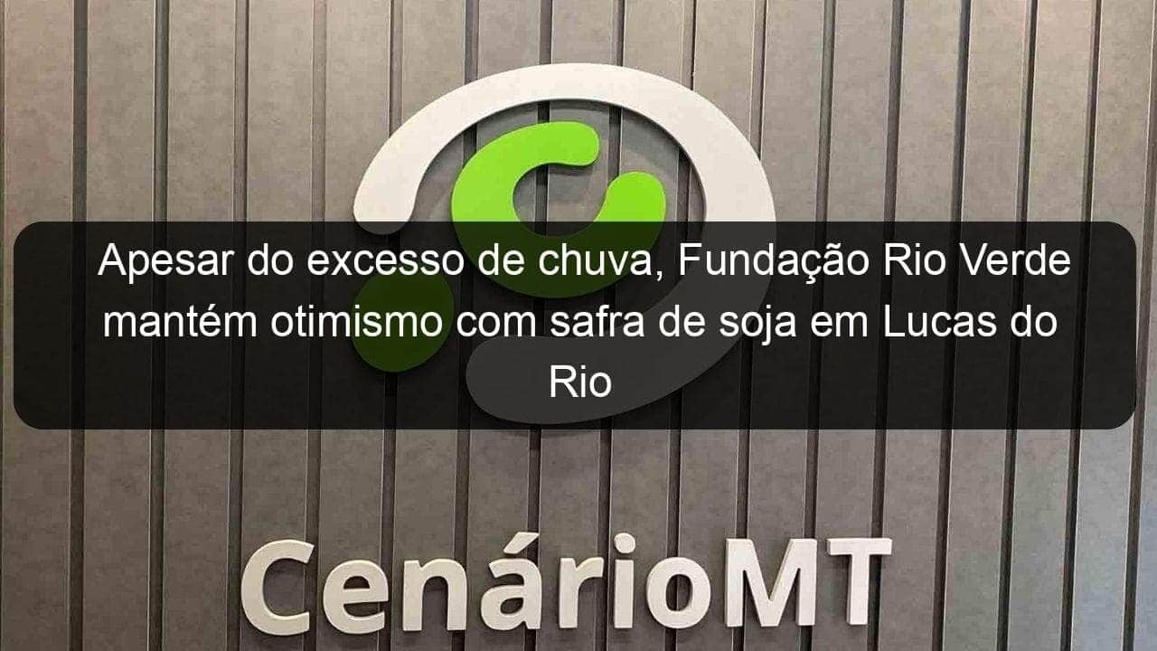 apesar do excesso de chuva fundacao rio verde mantem otimismo com safra de soja em lucas do rio verde 1100376