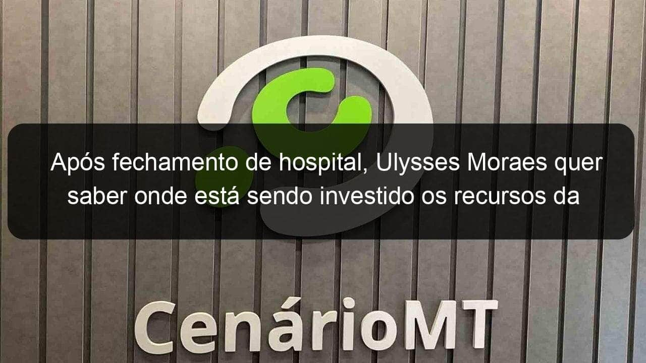 apos fechamento de hospital ulysses moraes quer saber onde esta sendo investido os recursos da covid 19 no municipio 942692