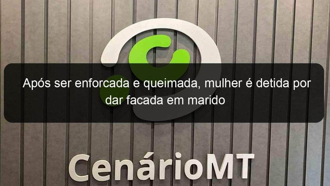 apos ser enforcada e queimada mulher e detida por dar facada em marido 859186