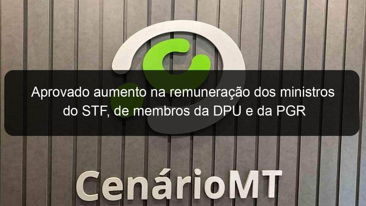 aprovado aumento na remuneracao dos ministros do stf de membros da dpu e da pgr 1280927