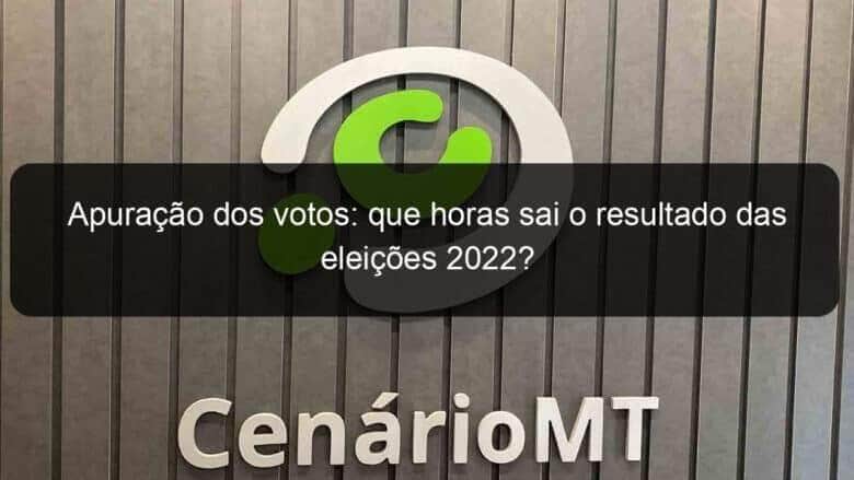 apuracao dos votos que horas sai o resultado das eleicoes 2022 1210018