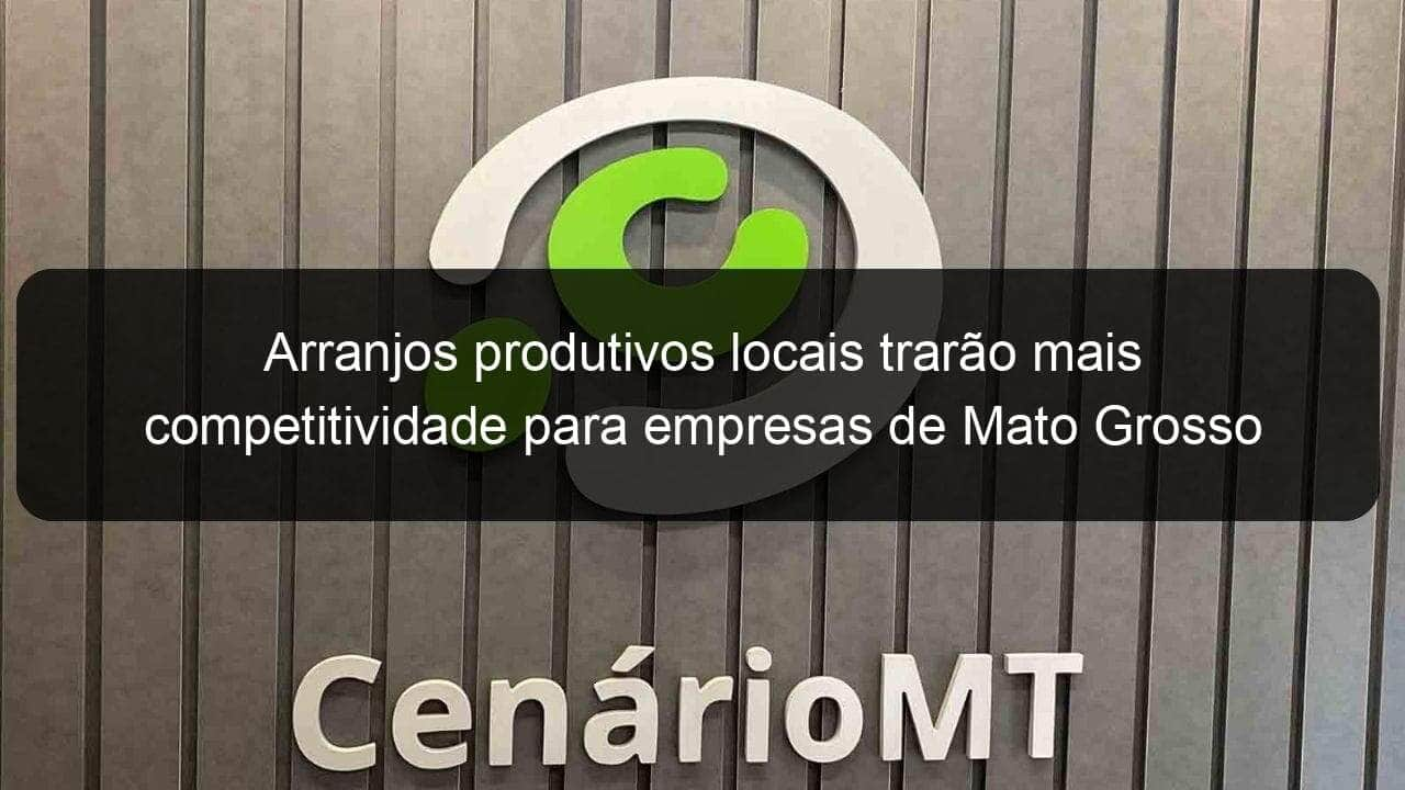 arranjos produtivos locais trarao mais competitividade para empresas de mato grosso 963896