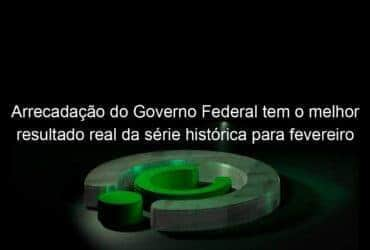 arrecadacao do governo federal tem o melhor resultado real da serie historica para fevereiro 1124496