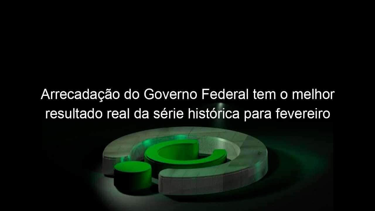 arrecadacao do governo federal tem o melhor resultado real da serie historica para fevereiro 1124496