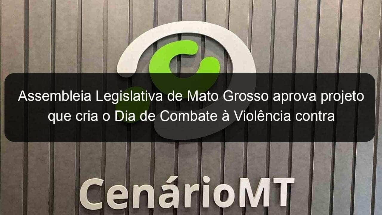 assembleia legislativa de mato grosso aprova projeto que cria o dia de combate a violencia contra a mulher e ao feminicidio 1141553