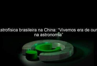 astrofisica brasileira na china vivemos era de ouro na astronomia 1044634