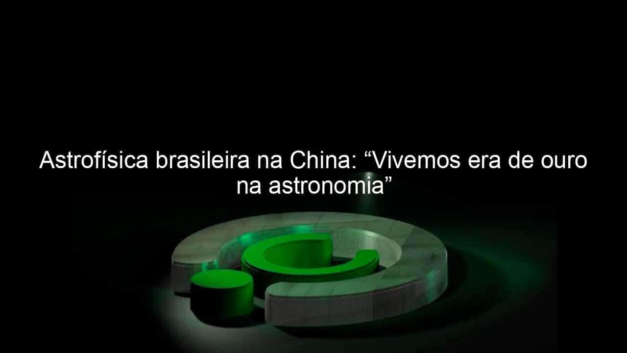 astrofisica brasileira na china vivemos era de ouro na astronomia 1044634