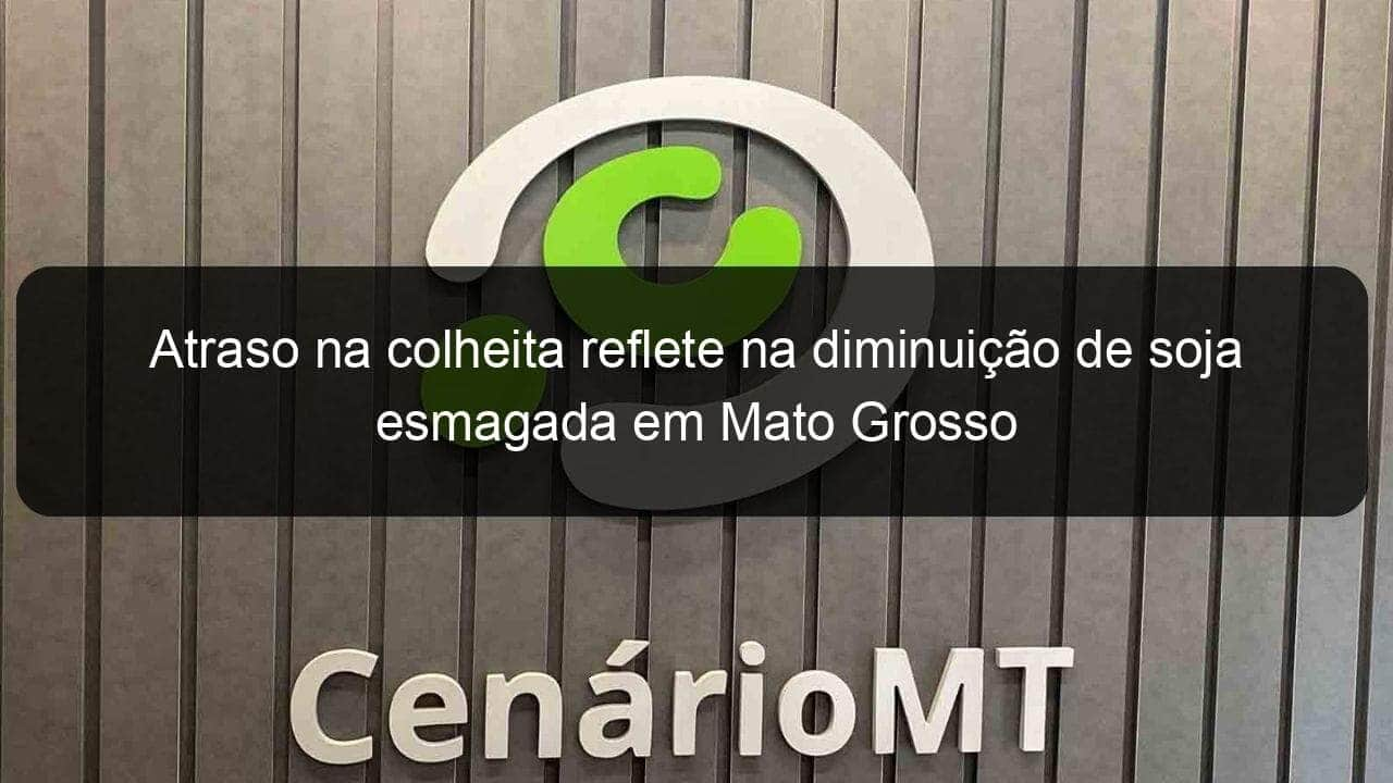 atraso na colheita reflete na diminuicao de soja esmagada em mato grosso 1015468