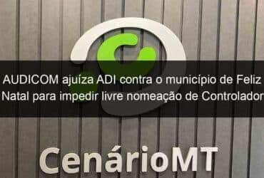 audicom ajuiza adi contra o municipio de feliz natal para impedir livre nomeacao de controlador geral 1221074