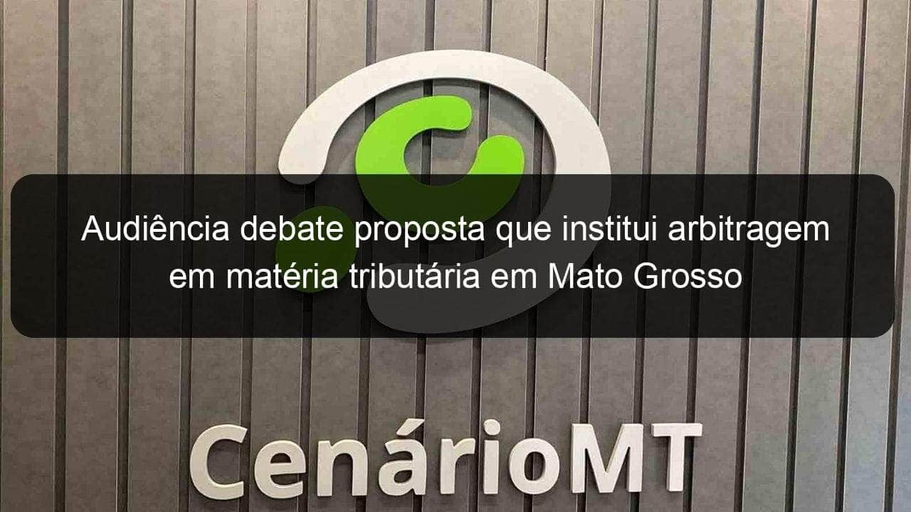 audiencia debate proposta que institui arbitragem em materia tributaria em mato grosso 1052216