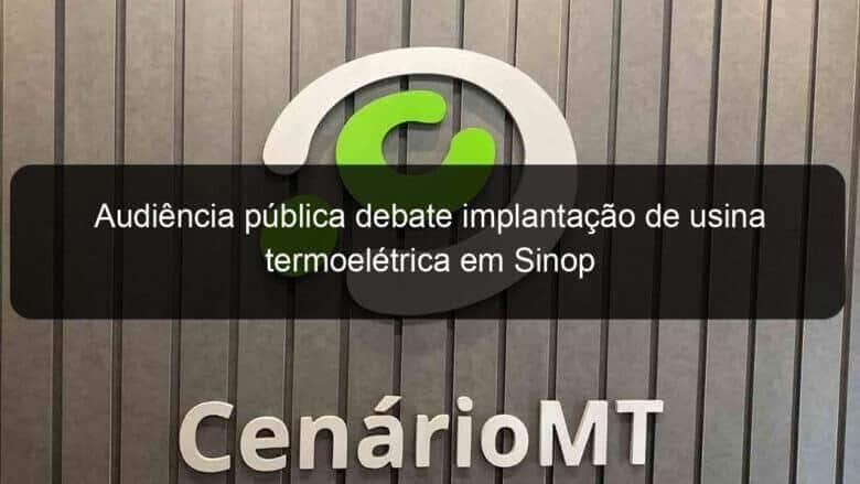 audiencia publica debate implantacao de usina termoeletrica em sinop 848626
