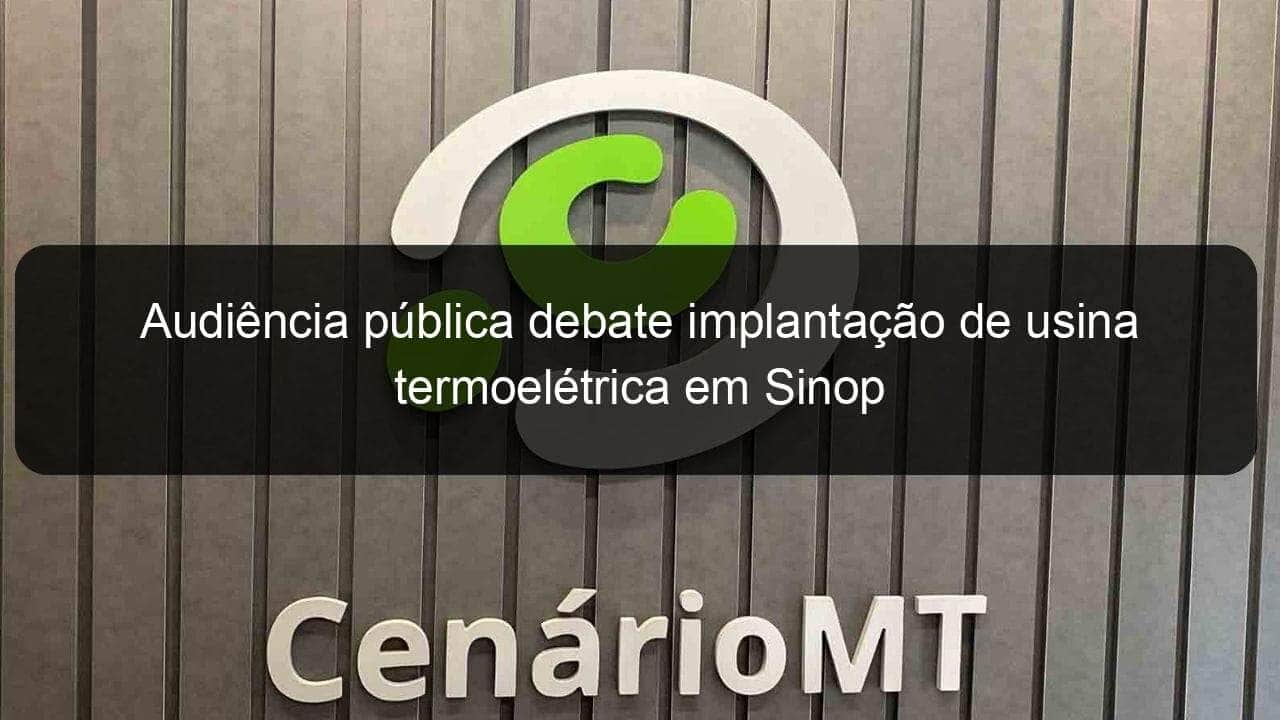 audiencia publica debate implantacao de usina termoeletrica em sinop 848626