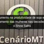 aumento na produtividade de soja e o posicionamento das mulheres nas decisoes pautam o show safra 901776