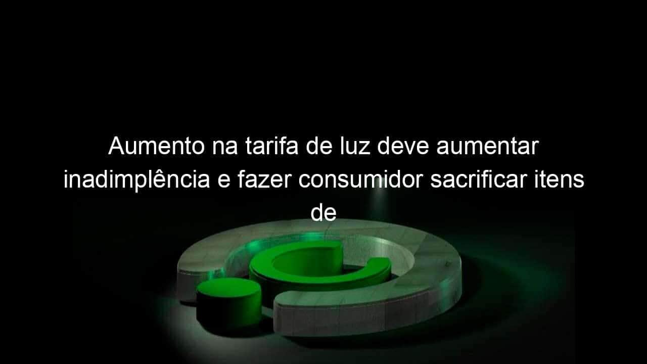 aumento na tarifa de luz deve aumentar inadimplencia e fazer consumidor sacrificar itens de consumo avalia economista 1050760