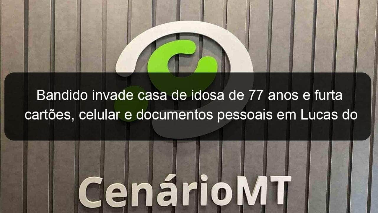 bandido invade casa de idosa de 77 anos e furta cartoes celular e documentos pessoais em lucas do rio verde 970762