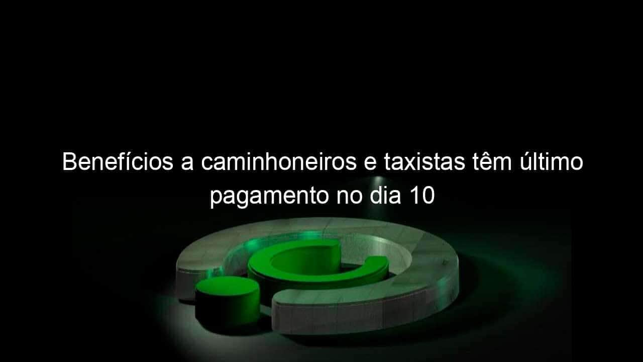 beneficios a caminhoneiros e taxistas tem ultimo pagamento no dia 10 1266227