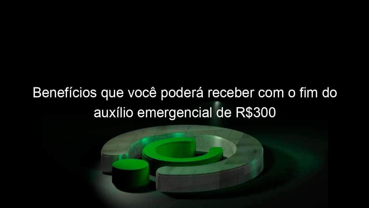 beneficios que voce podera receber com o fim do auxilio emergencial de r300 978326