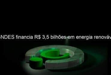 bndes financia r 35 bilhoes em energia renovavel 1293128