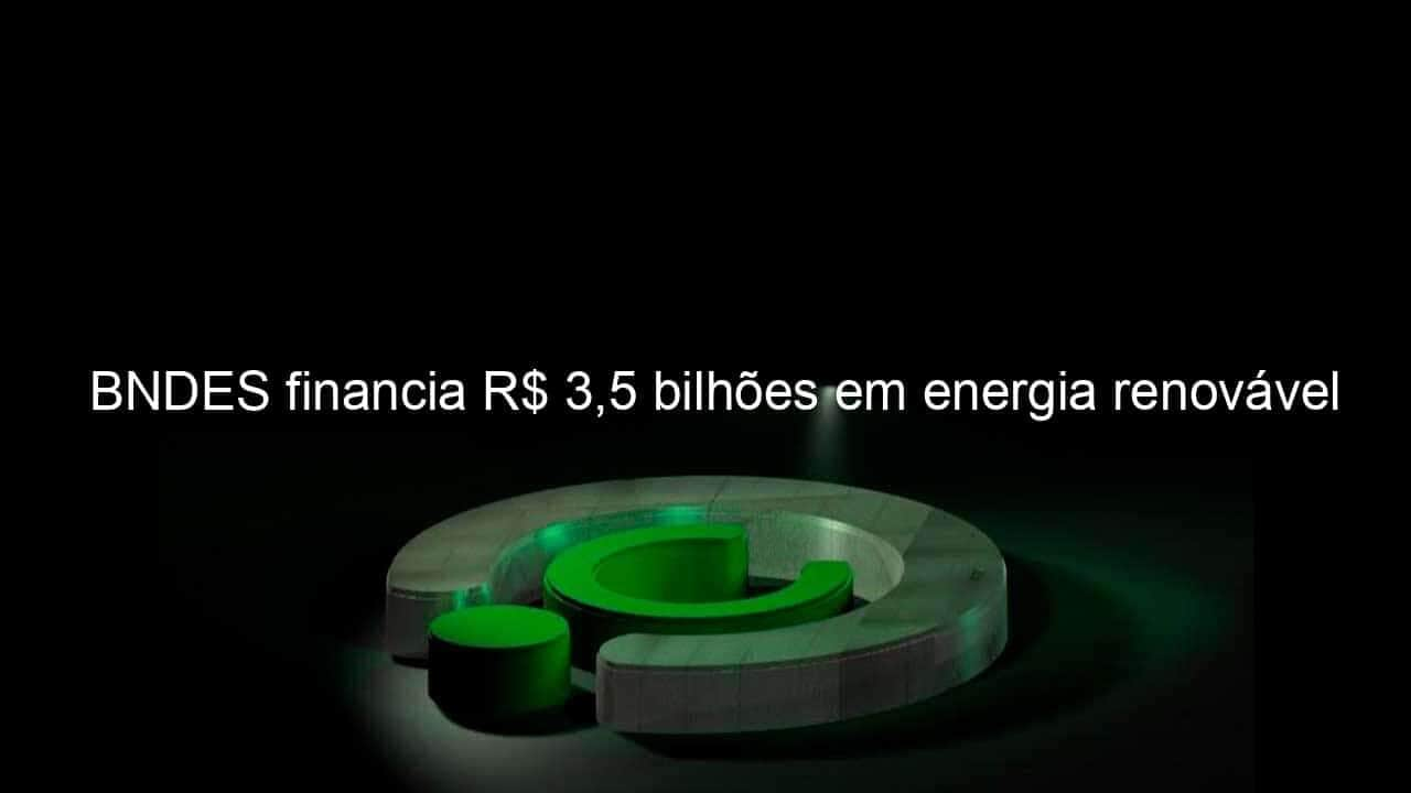 bndes financia r 35 bilhoes em energia renovavel 1293128