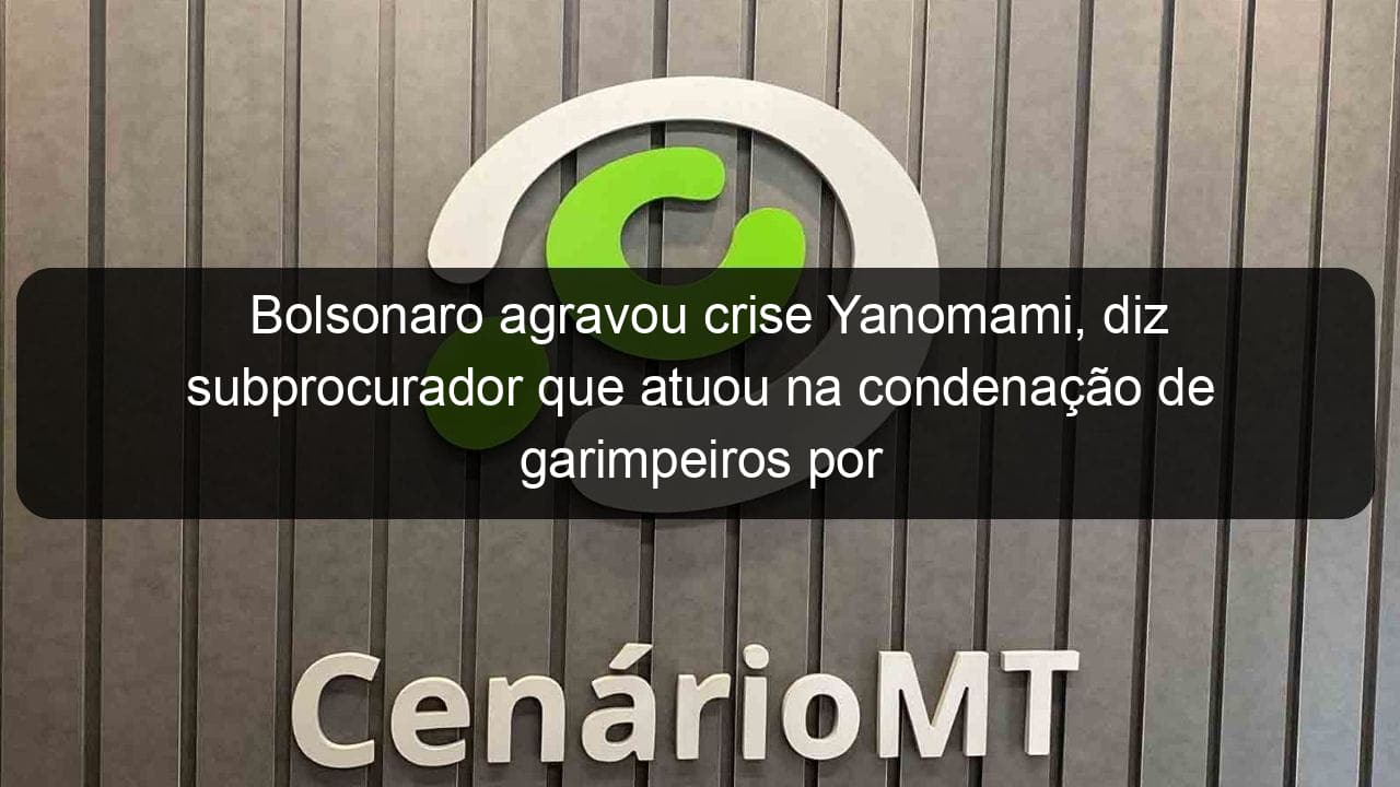 bolsonaro agravou crise yanomami diz subprocurador que atuou na condenacao de garimpeiros por genocidio em 1993 1319546