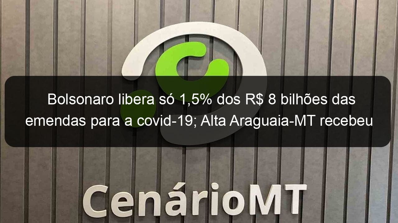 bolsonaro libera so 15 dos r 8 bilhoes das emendas para a covid 19 alta araguaia mt recebeu r 1 milhao 907183
