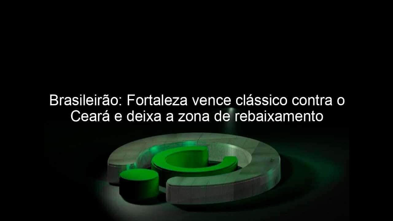 brasileirao fortaleza vence classico contra o ceara e deixa a zona de