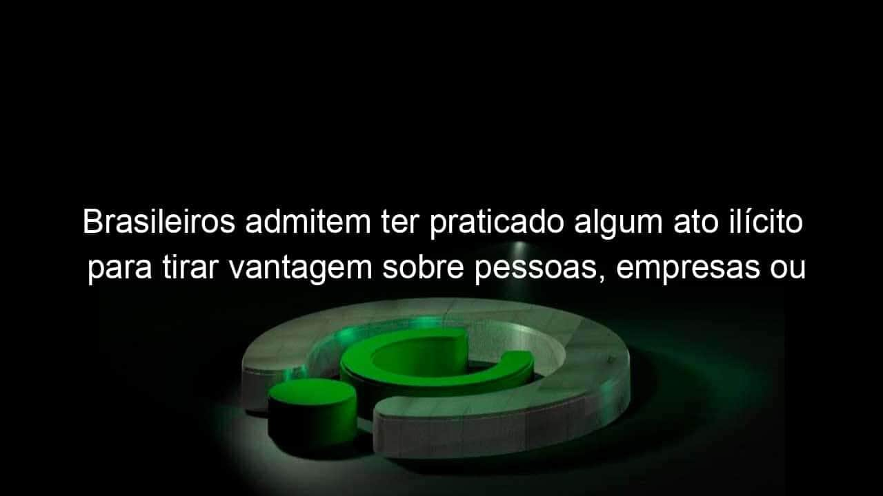 brasileiros admitem ter praticado algum ato ilicito para tirar vantagem sobre pessoas empresas ou governo 1084423