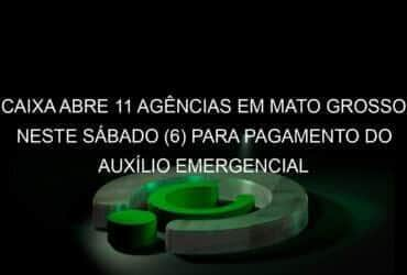 caixa abre 11 agencias em mato grosso neste sabado 6 para pagamento do auxilio emergencial 919251