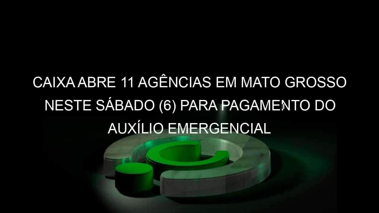 caixa abre 11 agencias em mato grosso neste sabado 6 para pagamento do auxilio emergencial 919251