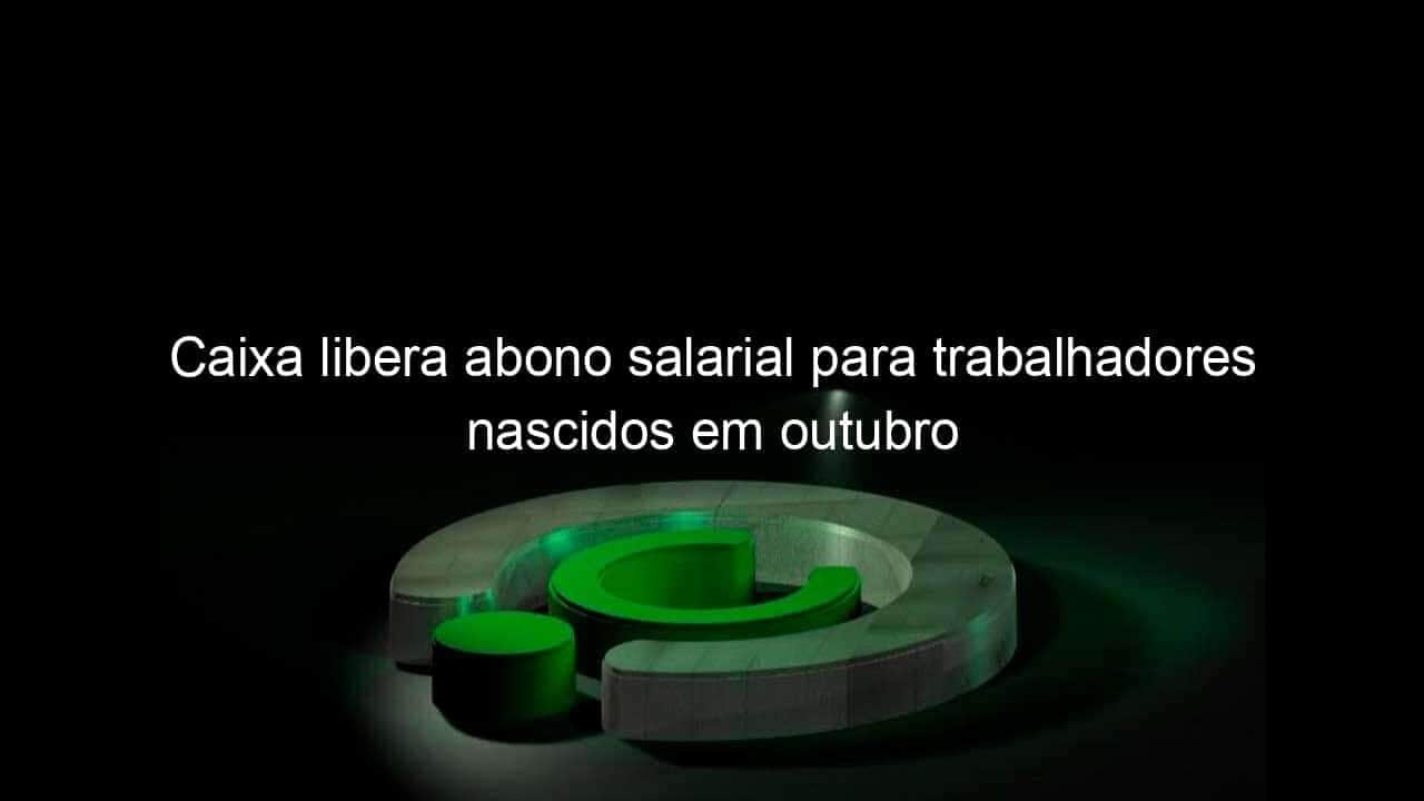 caixa libera abono salarial para trabalhadores nascidos em outubro 1122907