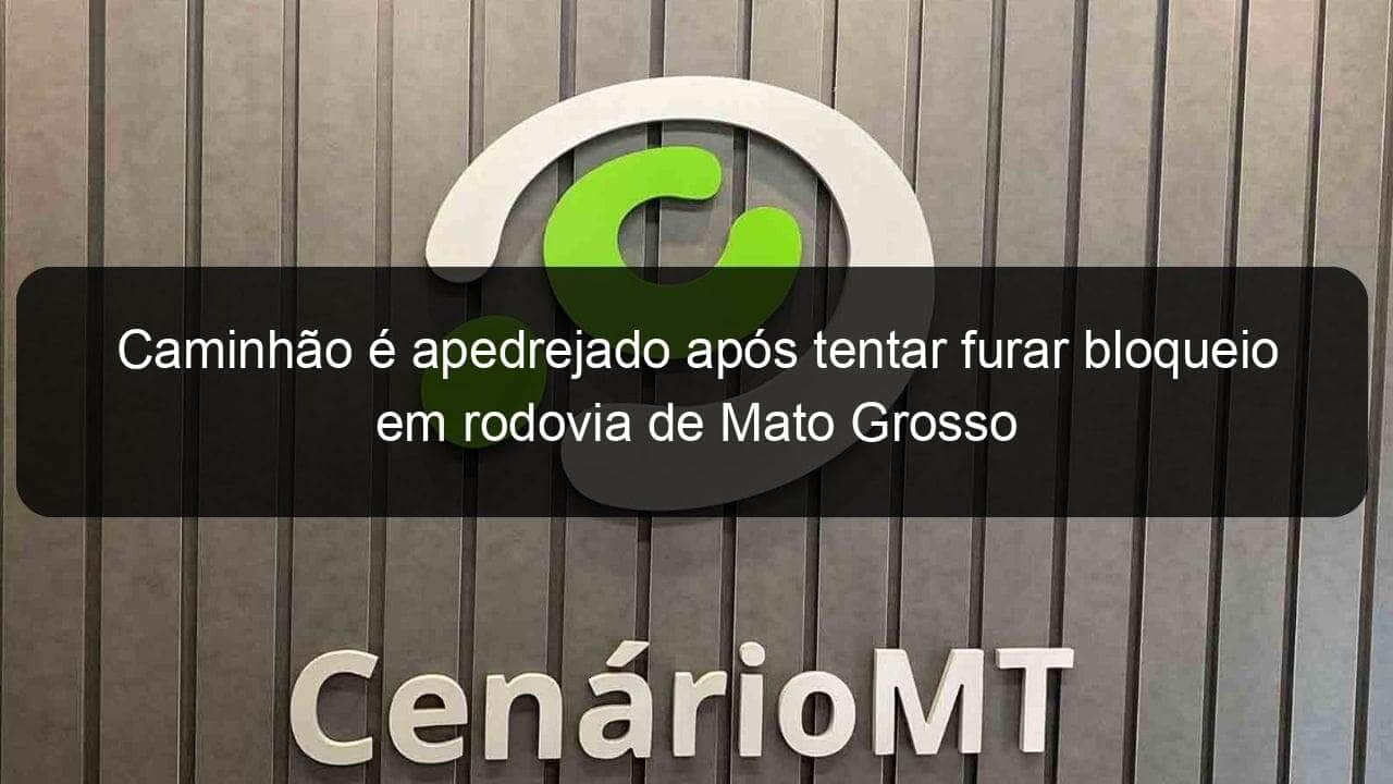 caminhao e apedrejado apos tentar furar bloqueio em rodovia de mato grosso 1071204