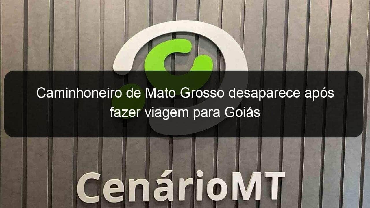 caminhoneiro de mato grosso desaparece apos fazer viagem para goias 774917