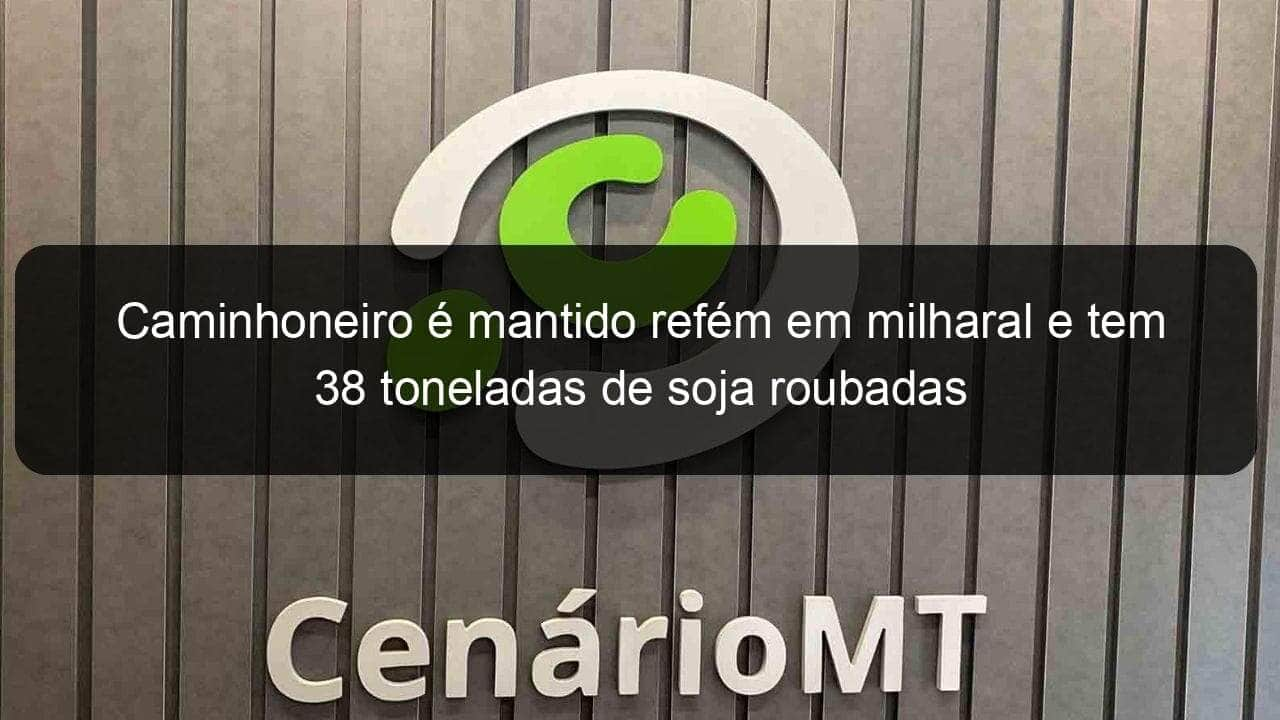 caminhoneiro e mantido refem em milharal e tem 38 toneladas de soja roubadas 828080