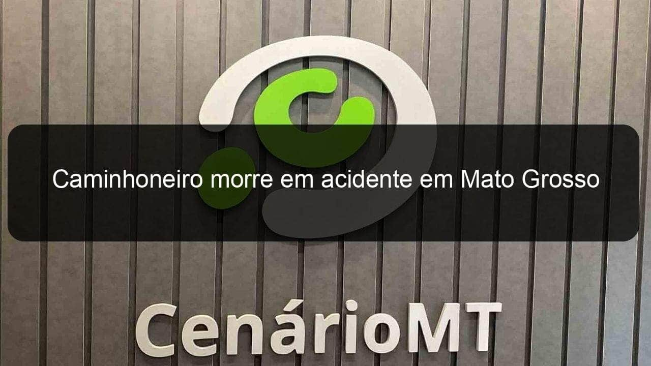 caminhoneiro morre em acidente em mato grosso 978025